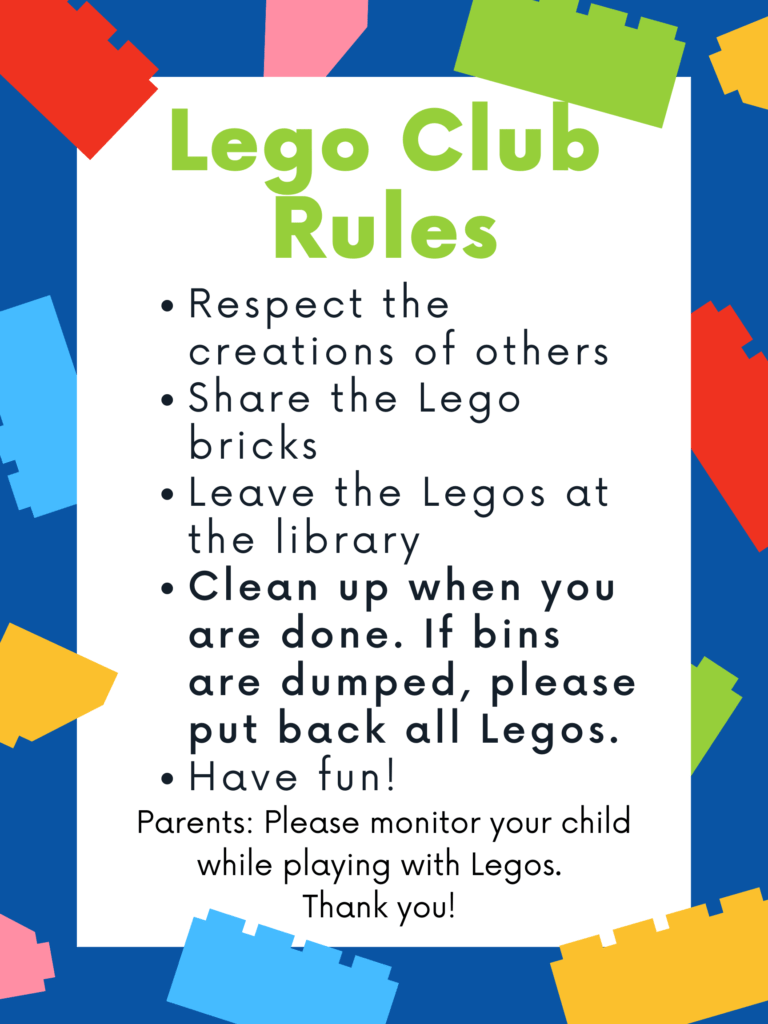Lego Club Rules: 1-Respect the creations of others. 2-Share the Lego bricks. 3-Leave the Legos at the library. 4-Clean up when you are done. if bins are dumped, please put back all Legos. 5-Have Fun! ... Parents: Please monitor your child while laying wit Legos. Thank you.