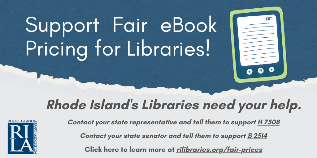 Support Fair eBook Pricing for Libraries! Rhode Island's Libraries need your help. Contact your state representative and tell them to support H 7508. Contact your state senator and tell them to support S 2514. Click here to learn more at rilibraries.org/fair-prices