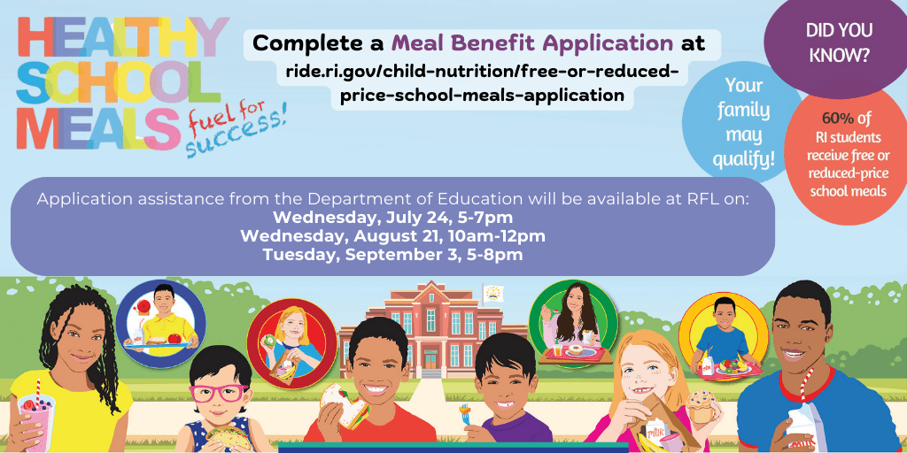 Did you know 60% of RI Students receive free or reduced-price school meals? Your family may qualify. Complete a Meal Benefit Application by clicking here. Application assistance from the Department of Education will be available at RFL on: Wednesday, July 24, 5-7pm. Wednesday, August 21, 10-12pm. Tuesday, September 3, 5-8 pm.