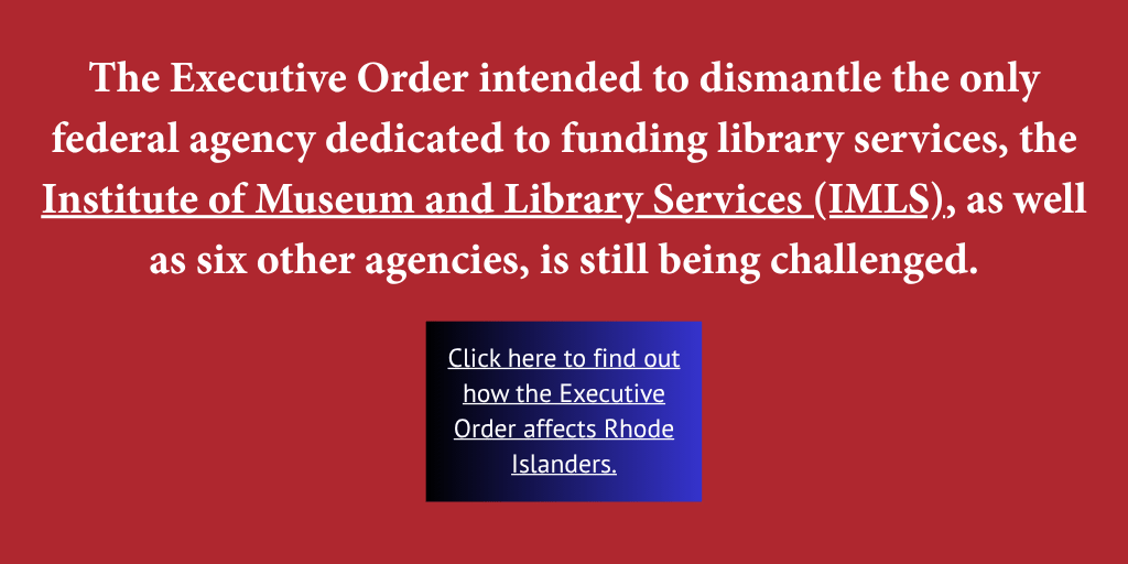 Red background with white lettering. A blue box with white lettering and link. Text reads: The Executive Order intended to dismantle the only federal agency dedicated to funding library services, the Institute of Museum and Library Services (IMLS), as well as six other agencies, is still being challenged. Click here to find out how the Executive Order affects Rhode Islanders.