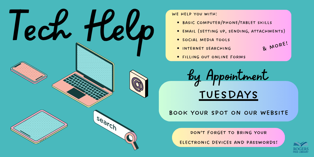 Tech Help. We help you with: Basic computer/phone/tablet skills, email (setting up, sending, attachments), Social media tools, Internet searching, Filling out online forms. By Appointment Tuesdays. Book Your Spot on our Website. Don't forget to bring your electronic devices and passwords!