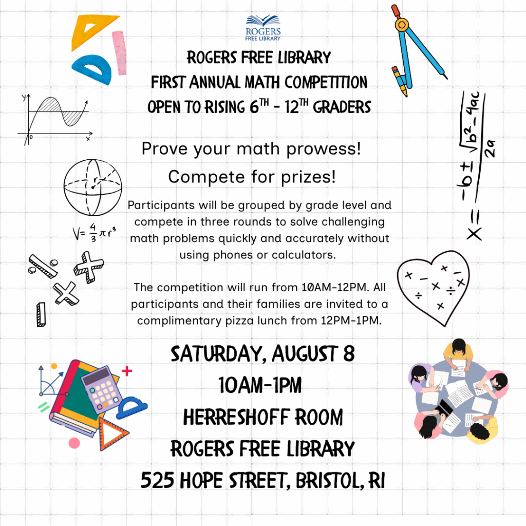 Decorative math tools.
Rogers Free Library
First Annual Math Competition
Open to Rising 6th-12th Graders
Prove your math prowess!
Participants will be grouped by grade level and compete in three rounds to solve challenging math problems quickly and accurately without using phones or calculators.
The competition will run from 10AM-12PM. All participants and their families are invited to a complimentary pizza lunch from 12PM-1PM.
Saturday, August 8
10AM-1PM
Herreshoff Room
Rogers Free Library
525 Hope Street, Bristol, RI