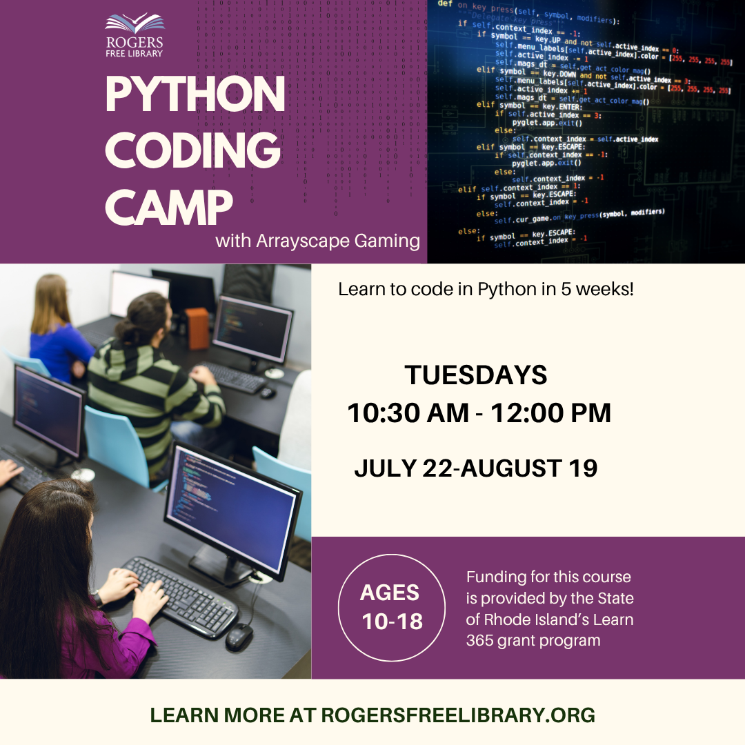 Python Coding Camp with Arrayscape Gaming. Learn to code in Python in 5 weeks! Tuesdays 10:30 AM - 12:00 PM. July 22-August 19. Ages 10-18. Funding for this course is provided by the State of Rhode Island's Learn365 Program.