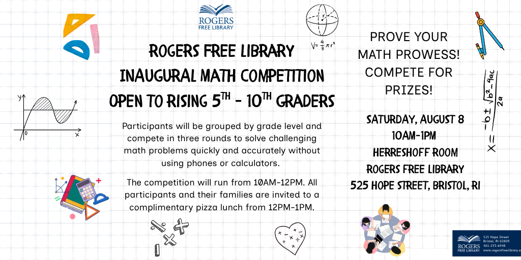 Copy of Math Competition (1024 x 512 px) Rogers Free Library Inaugural Math Competition. Open to rising 5th-10th graders. Saturday, August 8. 10AM-1PM. Herreshoff Room. Rogers Free Library. 525 Hope Street, Bristol, RI. Prove your math prowess! Compete for prizes! Participants will be grouped by grade level and compete in three rounds to solve challenging math problems quickly and accurately without using phones or calculators. The competition will run from 10AM-12PM. All participants and their families are invited to a complimentary pizza lunch from 12PM-1PM.
