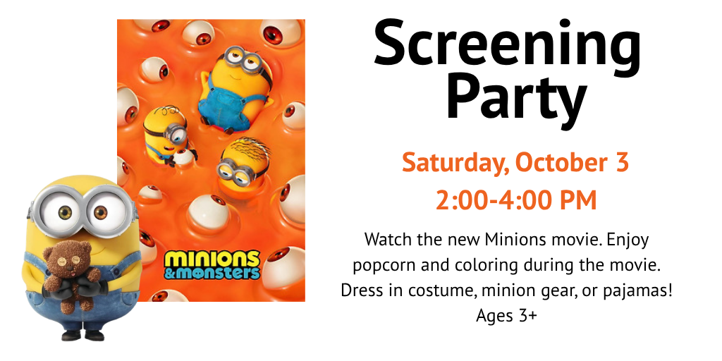 Minions and Monsters Screening Party Saturday, October 3, 2:00-4:00 PM Watch the new minions movie. Enjoy popcorn and coloring during the movie. Dress in costume, minion gear, or pajamas. Ages 3+